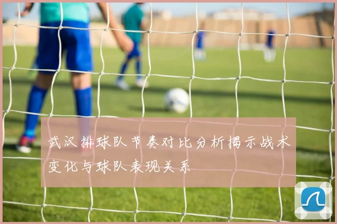 武汉排球队节奏对比分析揭示战术变化与球队表现关系