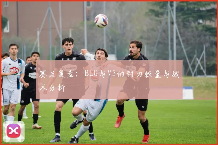 赛后复盘：BLG与V5的耐力较量与战术分析