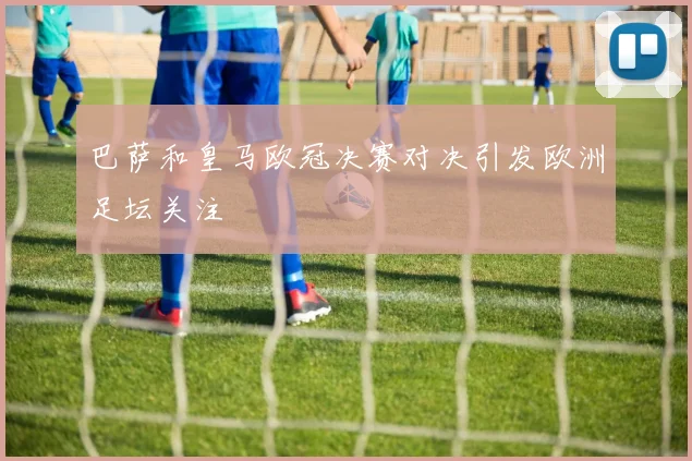 巴萨和皇马欧冠决赛对决引发欧洲足坛关注