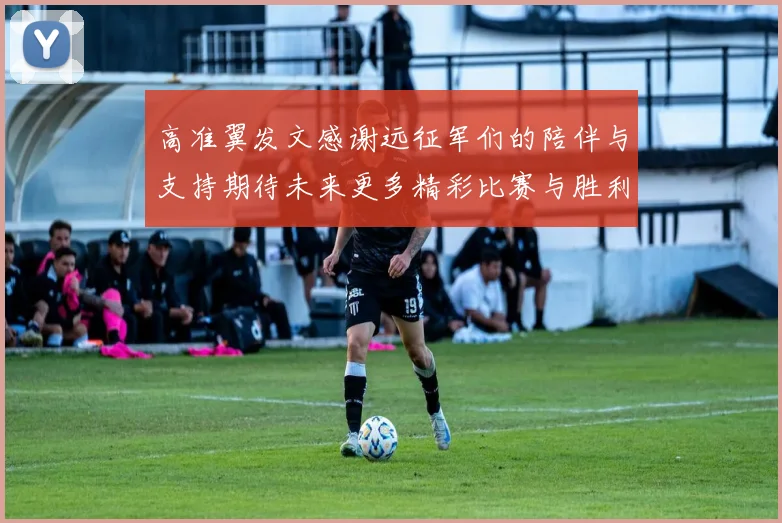 高准翼发文感谢远征军们的陪伴与支持期待未来更多精彩比赛与胜利