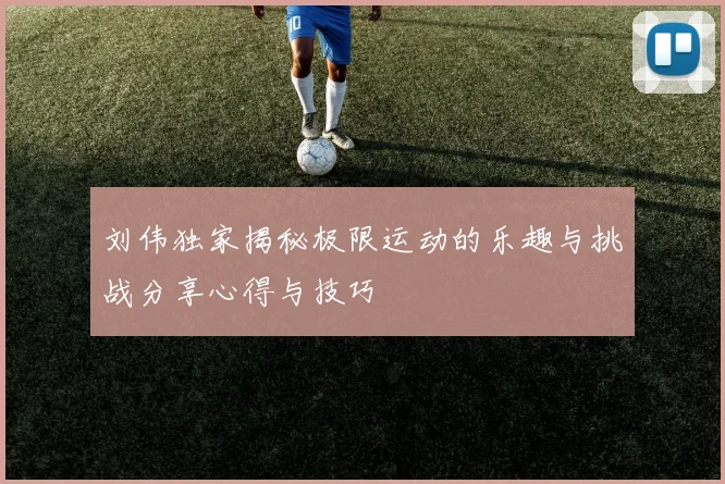 刘伟独家揭秘极限运动的乐趣与挑战分享心得与技巧