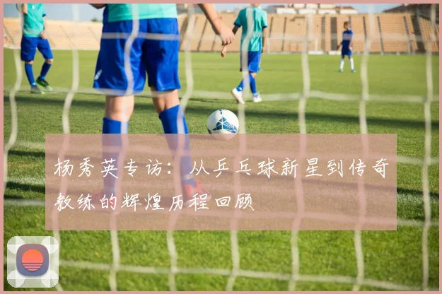 杨秀英专访：从乒乓球新星到传奇教练的辉煌历程回顾
