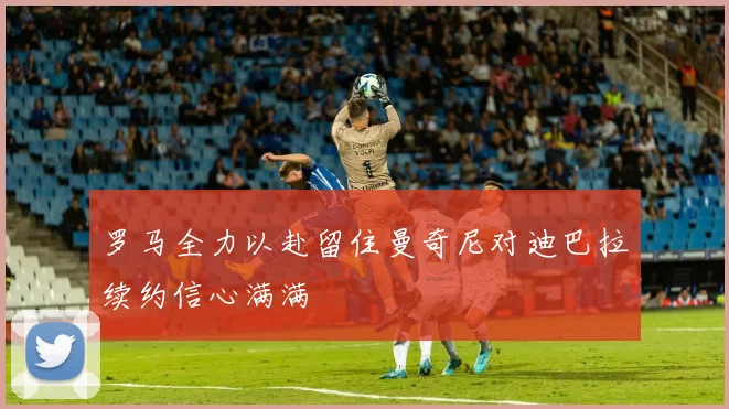 罗马全力以赴留住曼奇尼对迪巴拉续约信心满满