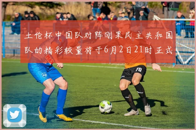 土伦杯中国队对阵刚果民主共和国队的精彩较量将于6月2日21时正式开启