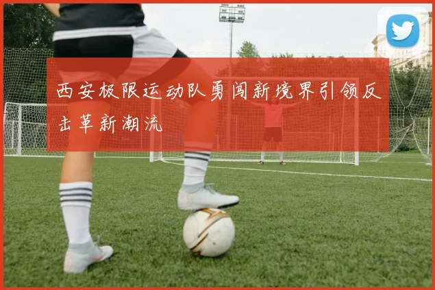 西安极限运动队勇闯新境界引领反击革新潮流