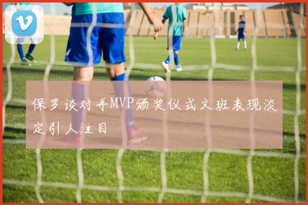 保罗谈对手MVP颁奖仪式文班表现淡定引人注目