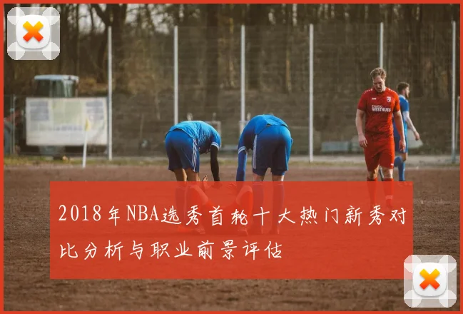 2018年NBA选秀首轮十大热门新秀对比分析与职业前景评估