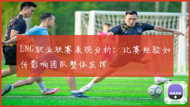 LNG职业联赛表现分析：比赛经验如何影响团队整体发挥